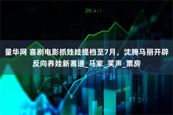 量华网 喜剧电影抓娃娃提档至7月，沈腾马丽开辟反向养娃新赛道_马家_笑声_票房