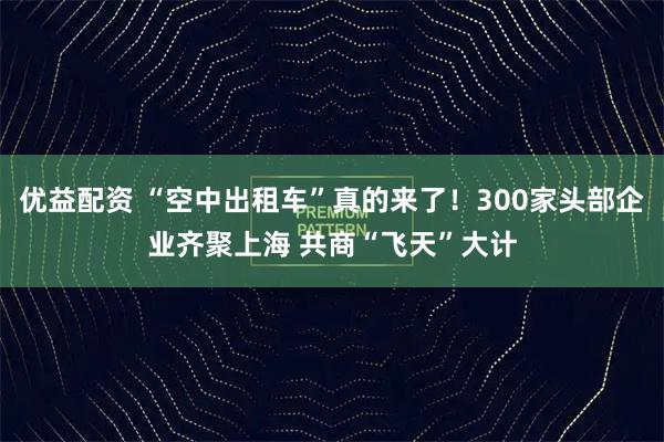 优益配资 “空中出租车”真的来了!300家头部企业齐聚上海 共商“飞天”大计