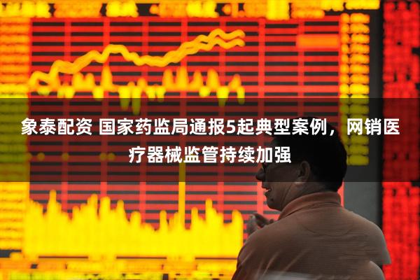 象泰配资 国家药监局通报5起典型案例,网销医疗器械监管持续加强