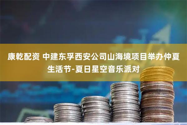 康乾配资 中建东孚西安公司山海境项目举办仲夏生活节-夏日星空音乐派对